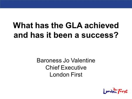 What has the GLA achieved and has it been a success? Baroness Jo Valentine Chief Executive London First.