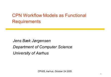 1 CPN Workflow Models as Functional Requirements Jens Bæk Jørgensen Department of Computer Science University of Aarhus CPN05, Aarhus, October 24 2005.
