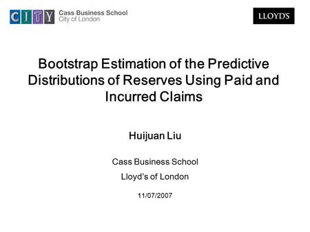 Bootstrap Estimation of the Predictive Distributions of Reserves Using Paid and Incurred Claims Huijuan Liu Cass Business School Lloyd’s of London 11/07/2007.