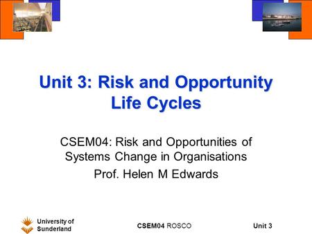 Unit 3 University of Sunderland CSEM04 ROSCO Unit 3: Risk and Opportunity Life Cycles CSEM04: Risk and Opportunities of Systems Change in Organisations.