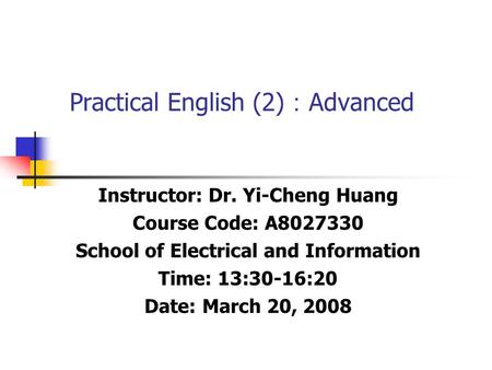 Practical English (2) ： Advanced Instructor: Dr. Yi-Cheng Huang Course Code: A8027330 School of Electrical and Information Time: 13:30-16:20 Date: March.