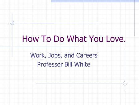 How To Do What You Love. Work, Jobs, and Careers Professor Bill White.