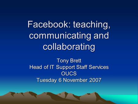 Facebook: teaching, communicating and collaborating Tony Brett Head of IT Support Staff Services OUCS Tuesday 6 November 2007.