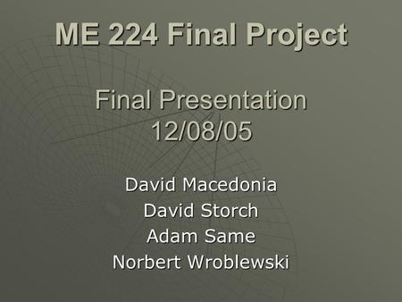 ME 224 Final Project Final Presentation 12/08/05 David Macedonia David Storch Adam Same Norbert Wroblewski.