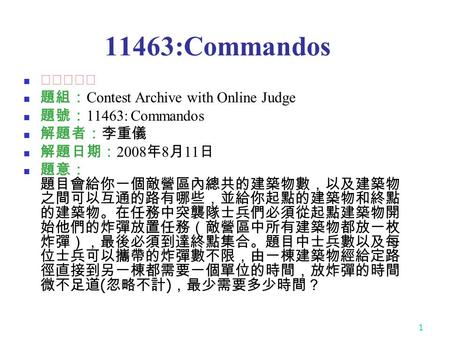 1 11463:Commandos ★★★☆☆ 題組： Contest Archive with Online Judge 題號： 11463: Commandos 解題者：李重儀 解題日期： 2008 年 8 月 11 日 題意： 題目會給你一個敵營區內總共的建築物數，以及建築物 之間可以互通的路有哪些，並給你起點的建築物和終點.