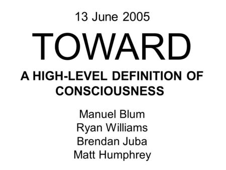 Manuel Blum Ryan Williams Brendan Juba Matt Humphrey 13 June 2005 TOWARD A HIGH-LEVEL DEFINITION OF CONSCIOUSNESS.