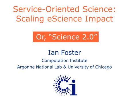Ian Foster Computation Institute Argonne National Lab & University of Chicago Service-Oriented Science: Scaling eScience Impact Or, “Science 2.0”