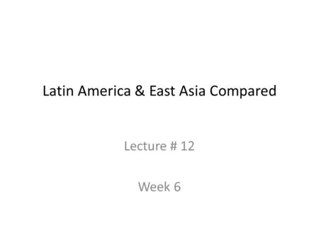 Latin America & East Asia Compared Lecture # 12 Week 6.
