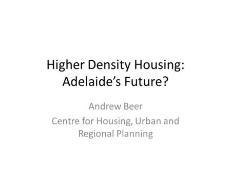 Higher Density Housing: Adelaide’s Future? Andrew Beer Centre for Housing, Urban and Regional Planning.