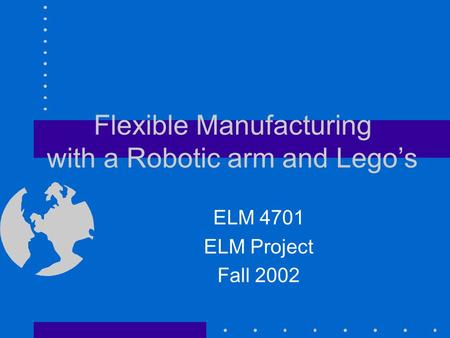 Flexible Manufacturing with a Robotic arm and Lego’s ELM 4701 ELM Project Fall 2002.