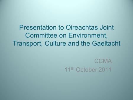 Presentation to Oireachtas Joint Committee on Environment, Transport, Culture and the Gaeltacht CCMA 11 th October 2011.