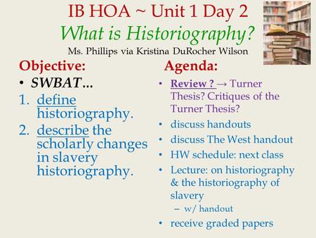 IB HOA ~ Unit 1 Day 2 What is Historiography? Ms. Phillips via Kristina DuRocher Wilson Objective: SWBAT… 1.define historiography. 2.describe the scholarly.