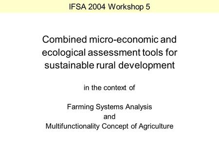 IFSA 2004 Workshop 5 Combined micro-economic and ecological assessment tools for sustainable rural development in the context of Farming Systems Analysis.