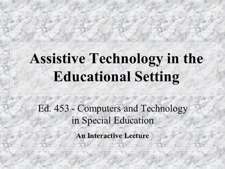Assistive Technology in the Educational Setting Ed. 453 - Computers and Technology in Special Education An Interactive Lecture.