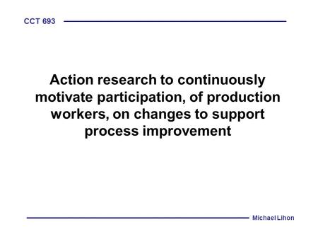 CCT 693 Michael Lihon Action research to continuously motivate participation, of production workers, on changes to support process improvement.
