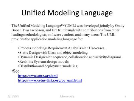 Unified Modeling Language 7/12/2015B.Ramamurthy1 The Unified Modeling Language™ (UML) was developed jointly by Grady Booch, Ivar Jacobson, and Jim Rumbaugh.