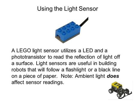 Using the Light Sensor A LEGO light sensor utilizes a LED and a phototransistor to read the reflection of light off a surface. Light sensors are useful.