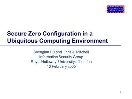1 Secure Zero Configuration in a Ubiquitous Computing Environment Shenglan Hu and Chris J. Mitchell Information Security Group Royal Holloway, University.