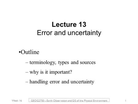 Week 16 GEOG2750 – Earth Observation and GIS of the Physical Environment 1 Lecture 13 Error and uncertainty Outline – terminology, types and sources –