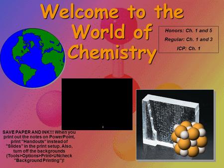 Welcome to the World of Chemistry Honors: Ch. 1 and 5 Regular: Ch. 1 and 3 ICP: Ch. 1 SAVE PAPER AND INK!!! When you print out the notes on PowerPoint,
