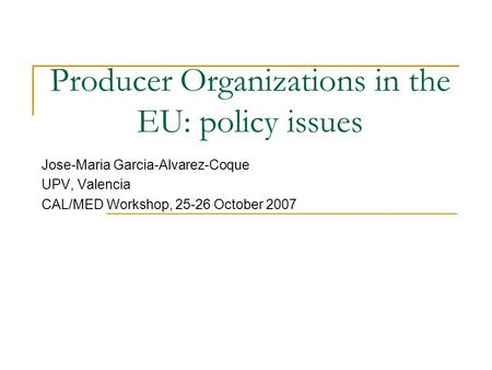Producer Organizations in the EU: policy issues Jose-Maria Garcia-Alvarez-Coque UPV, Valencia CAL/MED Workshop, 25-26 October 2007.