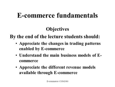 E-commerce COM380 E-commerce fundamentals Objectives By the end of the lecture students should: Appreciate the changes in trading patterns enabled by E-commerce.