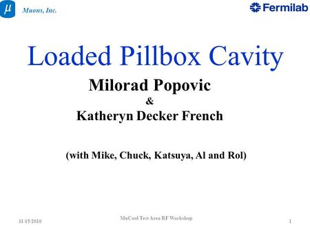 MuCool Test Area RF Workshop 111/15/2010 Muons, Inc. Loaded Pillbox Cavity Milorad Popovic & Katheryn Decker French (with Mike, Chuck, Katsuya, Al and.