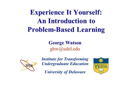 University of Delaware Experience It Yourself: An Introduction to Problem-Based Learning Institute for Transforming Undergraduate Education George Watson.