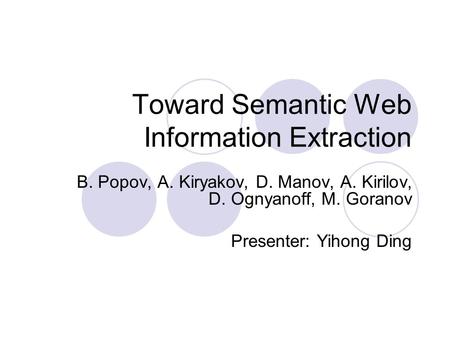 Toward Semantic Web Information Extraction B. Popov, A. Kiryakov, D. Manov, A. Kirilov, D. Ognyanoff, M. Goranov Presenter: Yihong Ding.