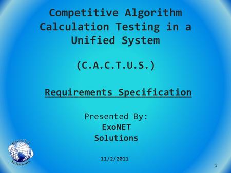 Competitive Algorithm Calculation Testing in a Unified System (C.A.C.T.U.S.) Requirements Specification 11/2/2011 Presented By: ExoNET Solutions 1.