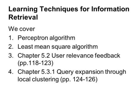 Learning Techniques for Information Retrieval We cover 1.Perceptron algorithm 2.Least mean square algorithm 3.Chapter 5.2 User relevance feedback (pp.118-123)