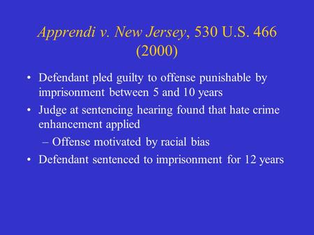 Apprendi v. New Jersey, 530 U.S. 466 (2000) Defendant pled guilty to offense punishable by imprisonment between 5 and 10 years Judge at sentencing hearing.