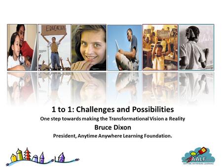 1 to 1: Challenges and Possibilities One step towards making the Transformational Vision a Reality Bruce Dixon President, Anytime Anywhere Learning Foundation.