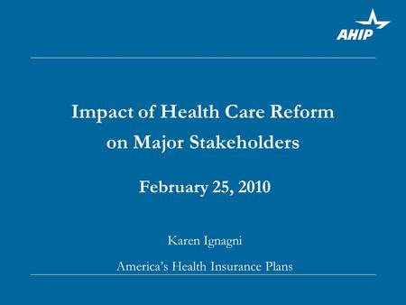 Impact of Health Care Reform on Major Stakeholders February 25, 2010 Karen Ignagni America’s Health Insurance Plans.