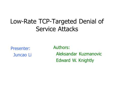 Low-Rate TCP-Targeted Denial of Service Attacks Presenter: Juncao Li Authors: Aleksandar Kuzmanovic Edward W. Knightly.