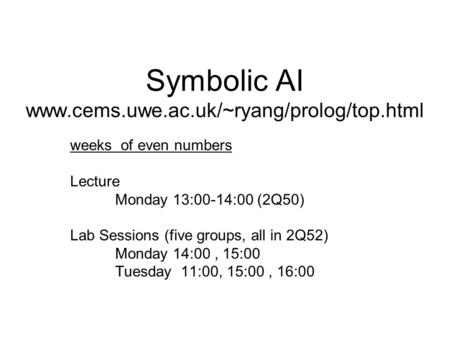 Symbolic AI www.cems.uwe.ac.uk/~ryang/prolog/top.html weeks of even numbers Lecture Monday 13:00-14:00 (2Q50) Lab Sessions (five groups, all in 2Q52) Monday.