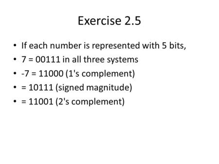 Exercise 2.5 If each number is represented with 5 bits, 7 = 00111 in all three systems -7 = 11000 (1's complement) = 10111 (signed magnitude) = 11001 (2's.