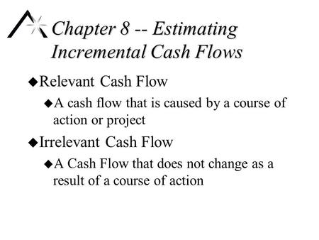 Chapter 8 -- Estimating Incremental Cash Flows u Relevant Cash Flow u A cash flow that is caused by a course of action or project u Irrelevant Cash Flow.