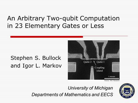 An Arbitrary Two-qubit Computation in 23 Elementary Gates or Less Stephen S. Bullock and Igor L. Markov University of Michigan Departments of Mathematics.