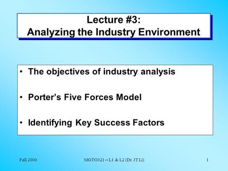 Fall 2000MGTO321 -- L1 & L2 (Dr. JT Li)1 Lecture #3: Analyzing the Industry Environment The objectives of industry analysis Porter’s Five Forces Model.