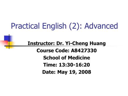 Practical English (2): Advanced Instructor: Dr. Yi-Cheng Huang Course Code: A8427330 School of Medicine Time: 13:30-16:20 Date: May 19, 2008.