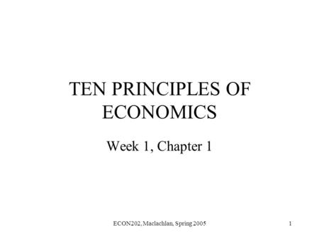 ECON202, Maclachlan, Spring 20051 TEN PRINCIPLES OF ECONOMICS Week 1, Chapter 1.