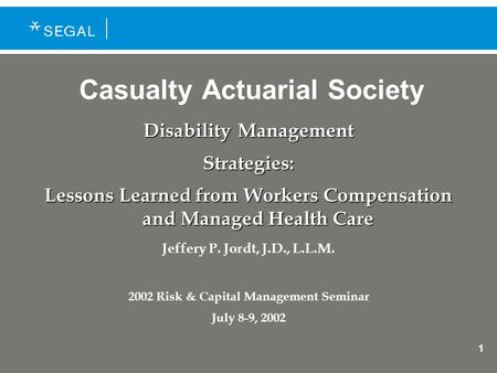 1 Casualty Actuarial Society Disability Management Strategies: Lessons Learned from Workers Compensation and Managed Health Care Jeffery P. Jordt, J.D.,