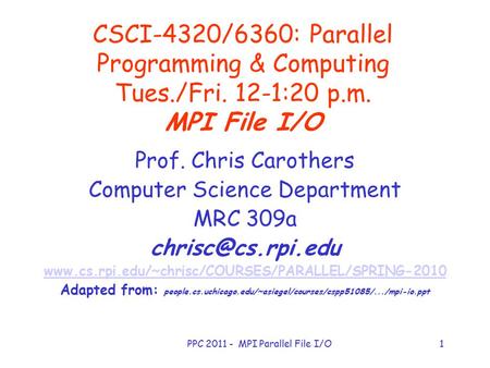PPC 2011 - MPI Parallel File I/O1 CSCI-4320/6360: Parallel Programming & Computing Tues./Fri. 12-1:20 p.m. MPI File I/O Prof. Chris Carothers Computer.