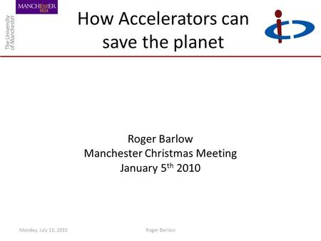 How Accelerators can save the planet Roger Barlow Manchester Christmas Meeting January 5 th 2010 Monday, July 13, 2015Roger Barlow.