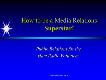 Jeff Reinhardt AA6JR How to be a Media Relations Superstar! Public Relations for the Ham Radio Volunteer.