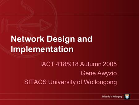 Network Design and Implementation IACT 418/918 Autumn 2005 Gene Awyzio SITACS University of Wollongong.