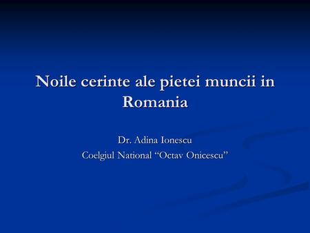Noile cerinte ale pietei muncii in Romania Dr. Adina Ionescu Coelgiul National “Octav Onicescu”