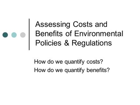 Assessing Costs and Benefits of Environmental Policies & Regulations How do we quantify costs? How do we quantify benefits?