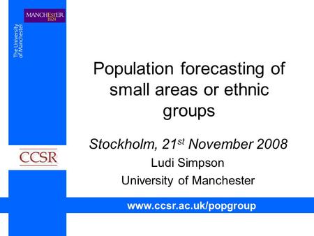 Population forecasting of small areas or ethnic groups Stockholm, 21 st November 2008 Ludi Simpson University of Manchester www.ccsr.ac.uk/popgroup.